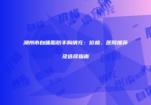 湖州市自体脂肪丰胸填充：价格、医院推荐及选择指南