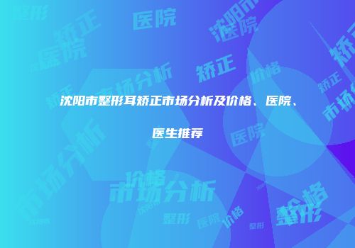 沈阳市整形耳矫正市场分析及价格、医院、医生推荐