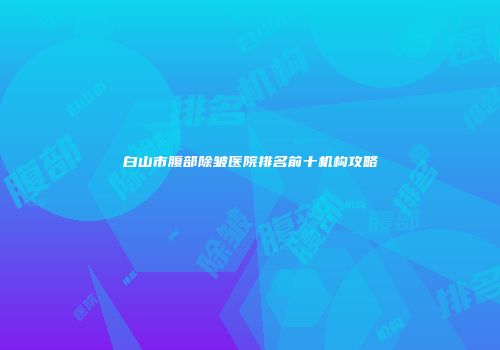 白山市腹部除皱医院排名前十机构攻略