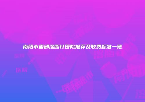 南阳市面部溶脂针医院推荐及收费标准一览
