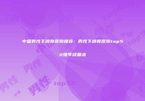 中国男性下颌骨医院推荐：男性下颌骨医院top50强年终盘点