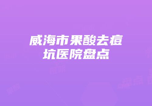 威海市果酸去痘坑医院盘点