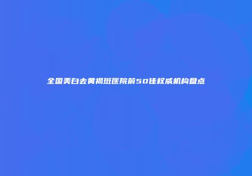 全国美白去黄褐斑医院前50佳权威机构盘点