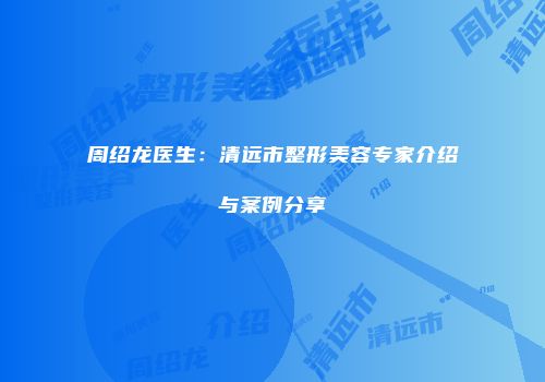 周绍龙医生：清远市整形美容专家介绍与案例分享