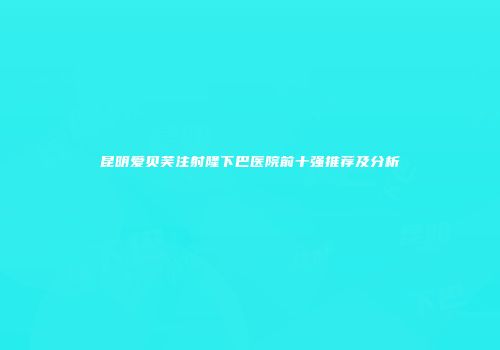 昆明爱贝芙注射隆下巴医院前十强推荐及分析