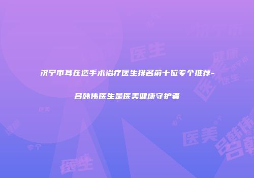 济宁市耳在造手术治疗医生排名前十位专个推荐-吕韩伟医生是医美健康守护者