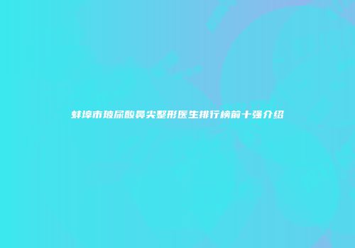 蚌埠市玻尿酸鼻尖整形医生排行榜前十强介绍
