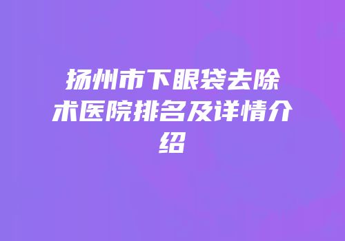 扬州市下眼袋去除术医院排名及详情介绍
