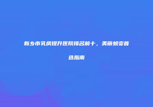 新乡市乳房提升医院排名前十，美丽蜕变首选指南