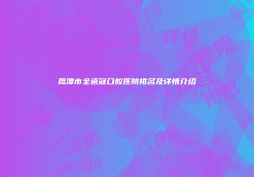 鹰潭市全瓷冠口腔医院排名及详情介绍