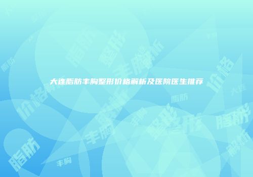 大连脂肪丰胸整形价格解析及医院医生推荐
