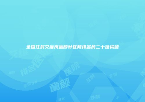 全国注射艾维岚童颜针医院排名前二十佳揭晓