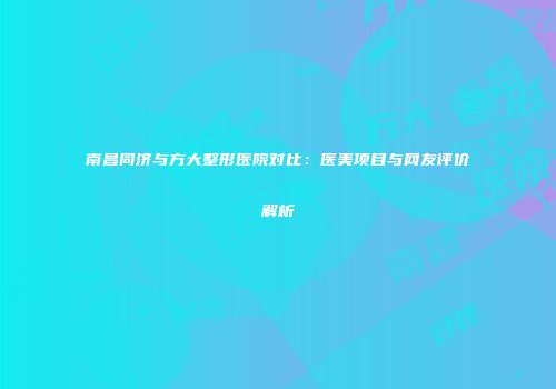 南昌同济与方大整形医院对比：医美项目与网友评价解析