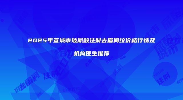 2025年宣城市玻尿酸注射去眉间纹价格行情及机构医生推荐