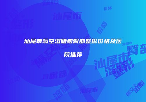 汕尾市隔空溶脂瘦臀部整形价格及医院推荐
