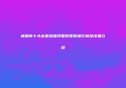 咸阳市十大去痘坑痘印整形医院排行榜及详细介绍