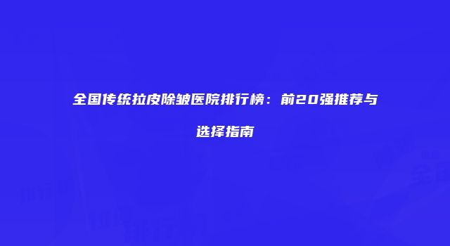 全国传统拉皮除皱医院排行榜：前20强推荐与选择指南