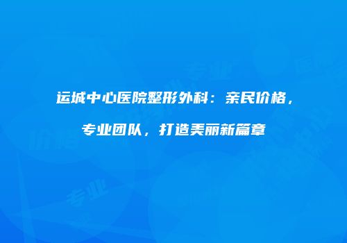 运城中心医院整形外科：亲民价格，专业团队，打造美丽新篇章