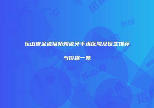 乐山市全瓷搭桥烤瓷牙手术医院及医生推荐与价格一览