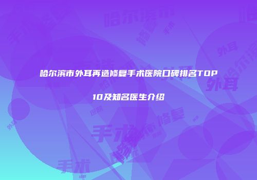 哈尔滨市外耳再造修复手术医院口碑排名TOP10及知名医生介绍