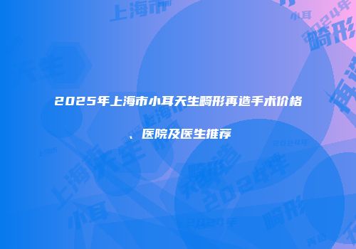 2025年上海市小耳天生畸形再造手术价格、医院及医生推荐