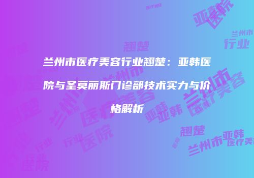 兰州市医疗美容行业翘楚：亚韩医院与圣莫丽斯门诊部技术实力与价格解析