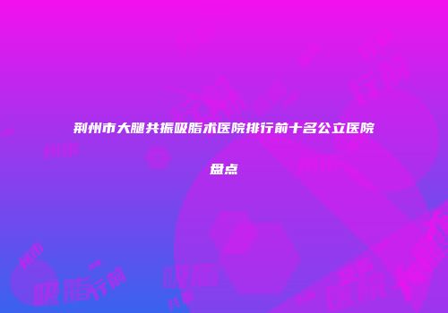 荆州市大腿共振吸脂术医院排行前十名公立医院盘点
