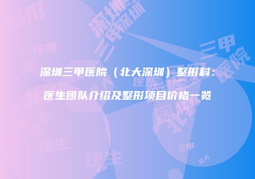 深圳三甲医院（北大深圳）整形科：医生团队介绍及整形项目价格一览