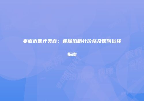 娄底市医疗美容：瘦腿溶脂针价格及医院选择指南