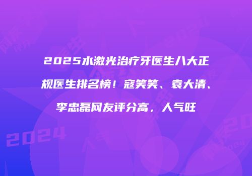 2025水激光治疗牙医生八大正规医生排名榜！寇笑笑、袁大清、李忠磊网友评分高，人气旺