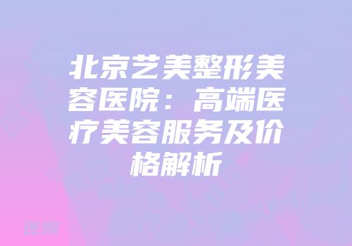 北京艺美整形美容医院：高端医疗美容服务及价格解析