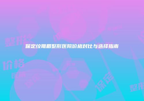 保定纹雕眉整形医院价格对比与选择指南