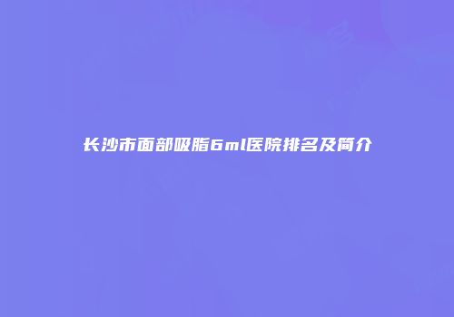 长沙市面部吸脂6ml医院排名及简介