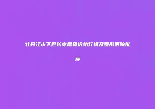 牡丹江市下巴长宽磨骨价格行情及整形医院推荐