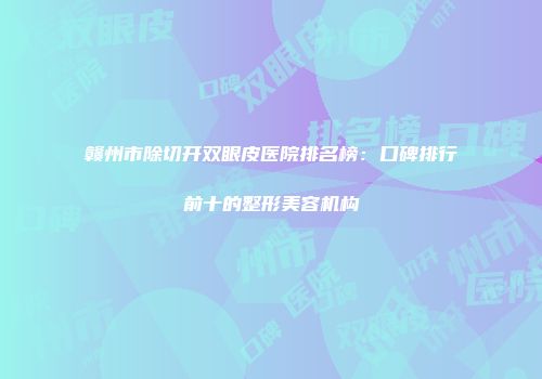 赣州市除切开双眼皮医院排名榜：口碑排行前十的整形美容机构