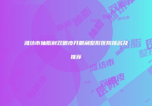 潍坊市抽脂割双眼皮开眼角整形医院排名及推荐
