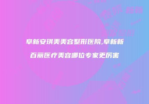 阜新安琪美美容整形医院,阜新新百丽医疗美容哪位专家更厉害