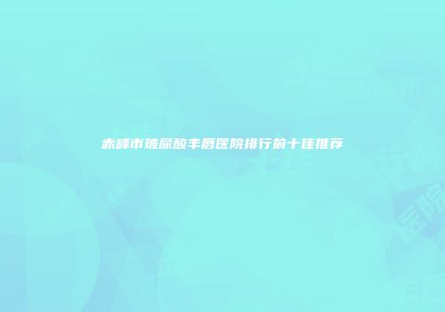 赤峰市玻尿酸丰唇医院排行前十佳推荐