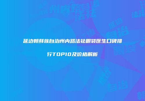 延边朝鲜族自治州内路法祛眼袋医生口碑排行TOP10及价格解析