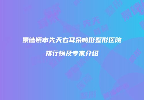景德镇市先天右耳朵畸形整形医院排行榜及专家介绍
