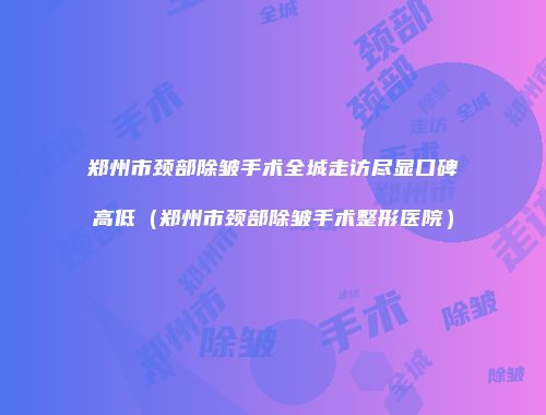 郑州市颈部除皱手术全城走访尽显口碑高低（郑州市颈部除皱手术整形医院）