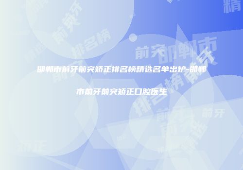 邯郸市前牙前突矫正排名榜精选名单出炉-邯郸市前牙前突矫正口腔医生