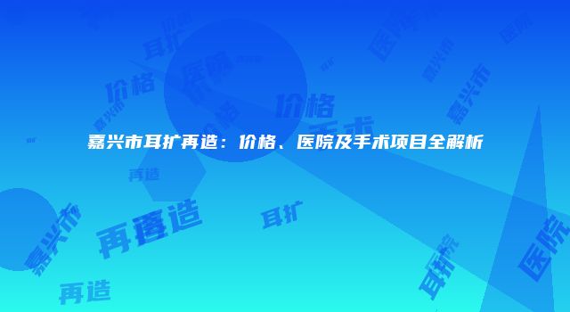 嘉兴市耳扩再造：价格、医院及手术项目全解析
