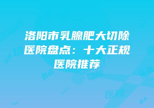洛阳市乳腺肥大切除医院盘点：十大正规医院推荐