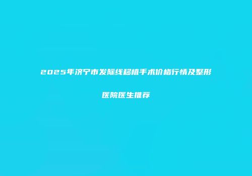 2025年济宁市发际线移植手术价格行情及整形医院医生推荐