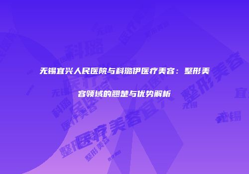 无锡宜兴人民医院与科璐伊医疗美容：整形美容领域的翘楚与优势解析