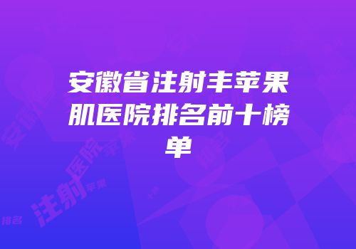 安徽省注射丰苹果肌医院排名前十榜单