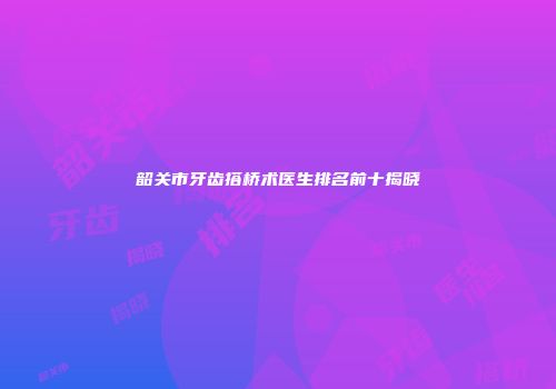 韶关市牙齿搭桥术医生排名前十揭晓