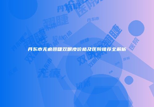 丹东市无痕翘睫双眼皮价格及医院推荐全解析
