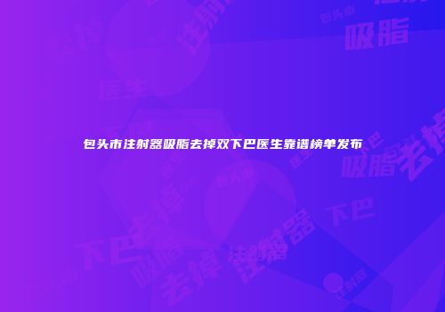 包头市注射器吸脂去掉双下巴医生靠谱榜单发布